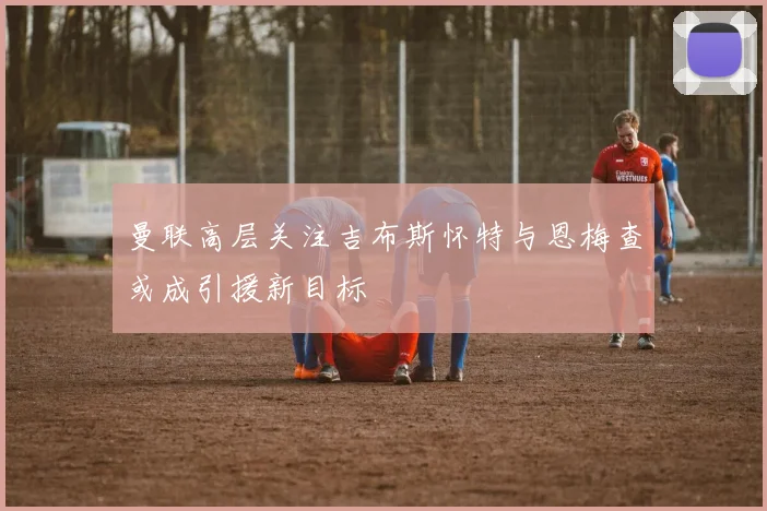 曼联高层关注吉布斯怀特与恩梅查或成引援新目标
