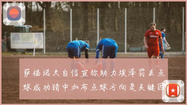 萨福诺夫自信宣称助力埃泽罚丢点球成功猜中加布点球方向是关键因素