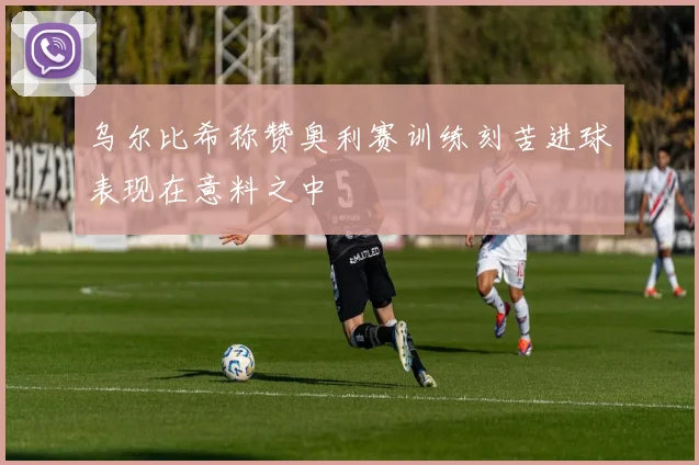 乌尔比希称赞奥利赛训练刻苦进球表现在意料之中