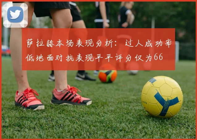 萨拉赫本场表现分析：过人成功率低地面对抗表现平平评分仅为66