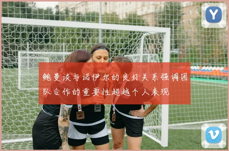 鲍曼谈与诺伊尔的良好关系强调团队合作的重要性超越个人表现