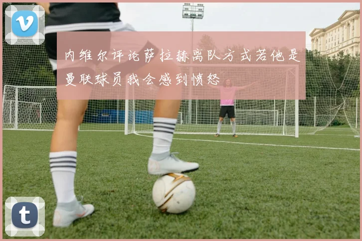 内维尔评论萨拉赫离队方式若他是曼联球员我会感到愤怒