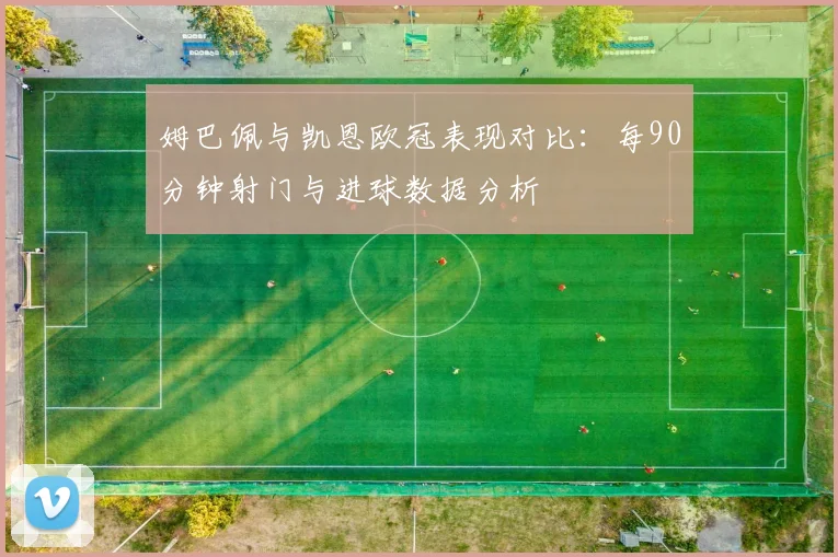 姆巴佩与凯恩欧冠表现对比：每90分钟射门与进球数据分析