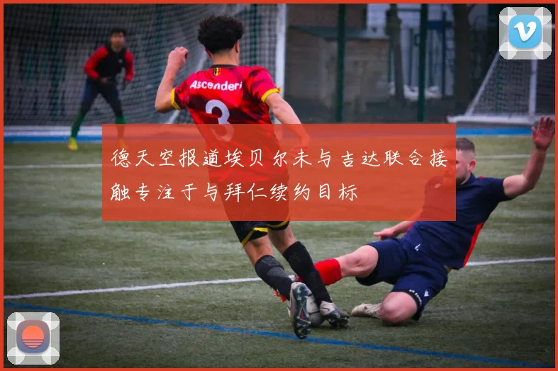 德天空报道埃贝尔未与吉达联合接触专注于与拜仁续约目标