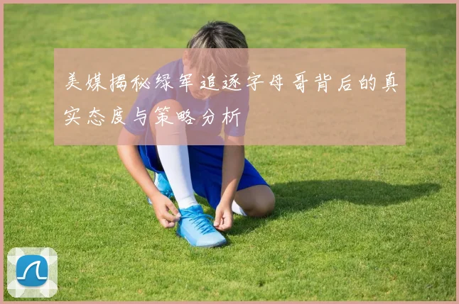 美媒揭秘绿军追逐字母哥背后的真实态度与策略分析