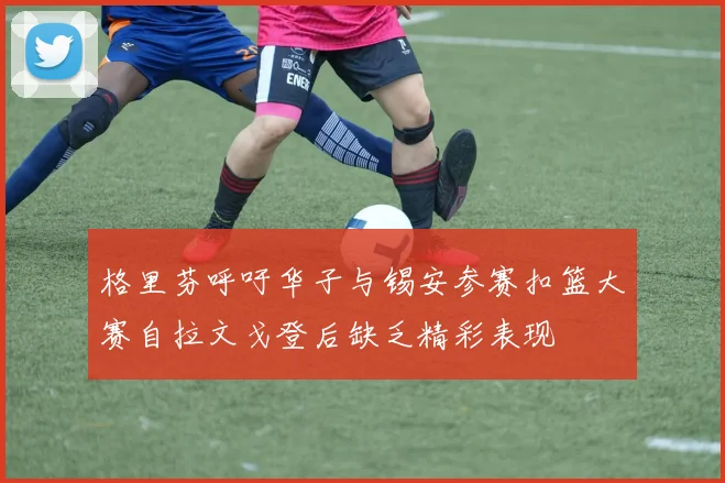 格里芬呼吁华子与锡安参赛扣篮大赛自拉文戈登后缺乏精彩表现