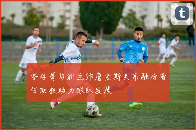 字母哥与新主帅詹金斯关系融洽曾任助教助力球队发展