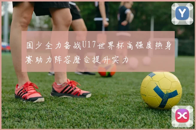 国少全力备战U17世界杯高强度热身赛助力阵容磨合提升实力