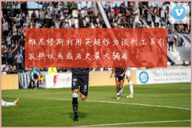 维尼修斯利用英超作为谈判工具引发热议或成历史最大骗局